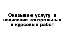 Оказываю услугу  в написании контрольных и курсовых работ